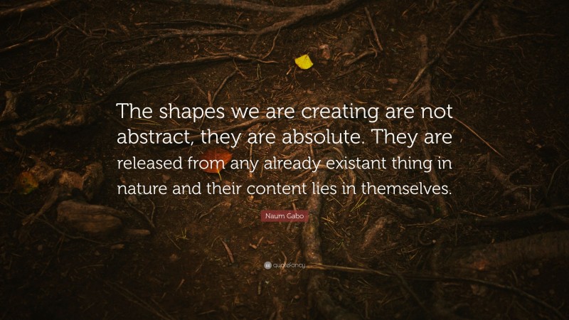 Naum Gabo Quote: “The shapes we are creating are not abstract, they are absolute. They are released from any already existant thing in nature and their content lies in themselves.”
