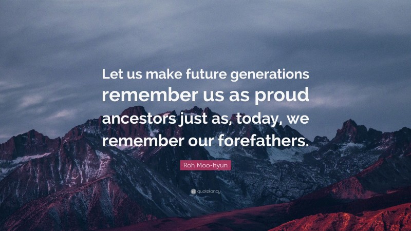 Roh Moo-hyun Quote: “Let us make future generations remember us as proud ancestors just as, today, we remember our forefathers.”