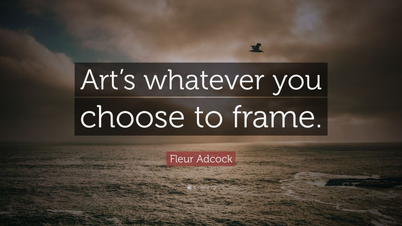 Fleur Adcock Quote: “Art’s whatever you choose to frame.”