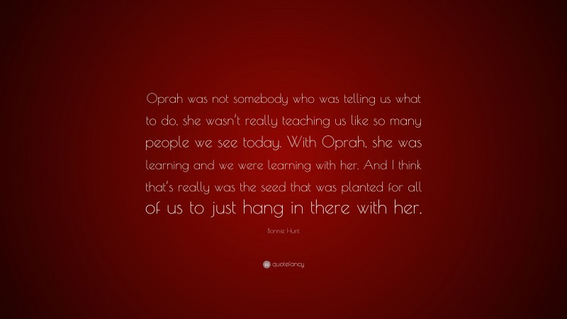 Bonnie Hunt Quote: “Oprah was not somebody who was telling us what to do, she wasn’t really teaching us like so many people we see today. With Oprah, she was learning and we were learning with her. And I think that’s really was the seed that was planted for all of us to just hang in there with her.”