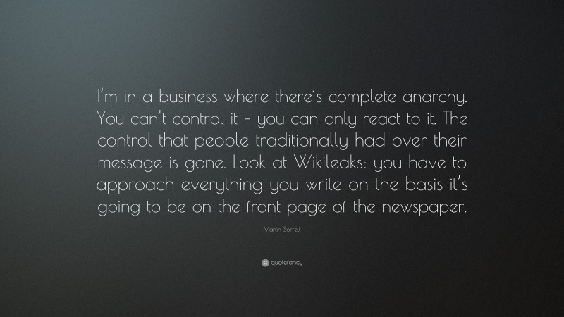 Martin Sorrell Quote: “I’m in a business where there’s complete anarchy. You can’t control it – you can only react to it. The control that people traditionally had over their message is gone. Look at Wikileaks: you have to approach everything you write on the basis it’s going to be on the front page of the newspaper.”