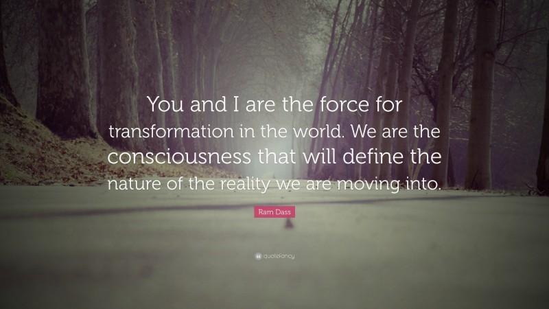 Ram Dass Quote: “You and I are the force for transformation in the world. We are the consciousness that will define the nature of the reality we are moving into.”