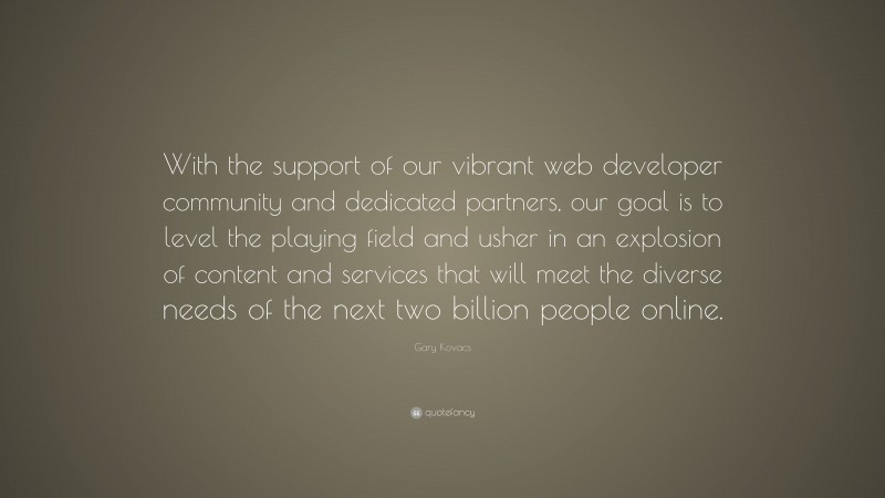 Gary Kovacs Quote: “With the support of our vibrant web developer community and dedicated partners, our goal is to level the playing field and usher in an explosion of content and services that will meet the diverse needs of the next two billion people online.”