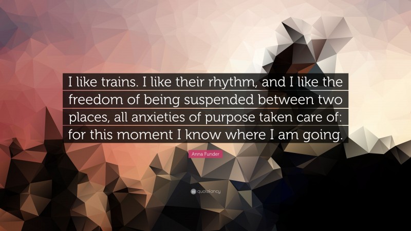 Anna Funder Quote: “I like trains. I like their rhythm, and I like the freedom of being suspended between two places, all anxieties of purpose taken care of: for this moment I know where I am going.”