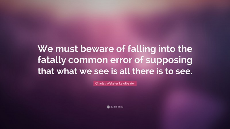 Charles Webster Leadbeater Quote: “We must beware of falling into the fatally common error of supposing that what we see is all there is to see.”