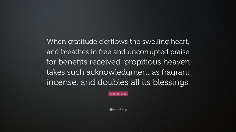 George Lillo Quote: “When gratitude o’erflows the swelling heart, and breathes in free and uncorrupted praise for benefits received, propitious heaven takes such acknowledgment as fragrant incense, and doubles all its blessings.”