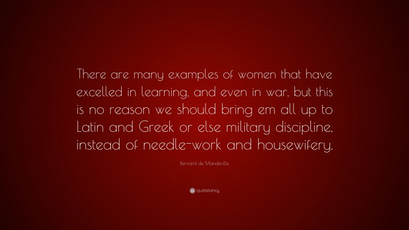 Bernard de Mandeville Quote: “There are many examples of women that have excelled in learning, and even in war, but this is no reason we should bring em all up to Latin and Greek or else military discipline, instead of needle-work and housewifery.”