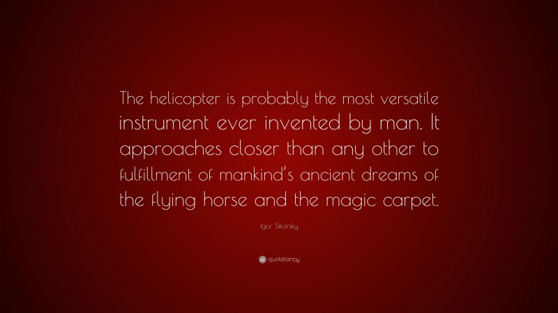 Igor Sikorsky Quote: “The helicopter is probably the most versatile instrument ever invented by man. It approaches closer than any other to fulfillment of mankind’s ancient dreams of the flying horse and the magic carpet.”