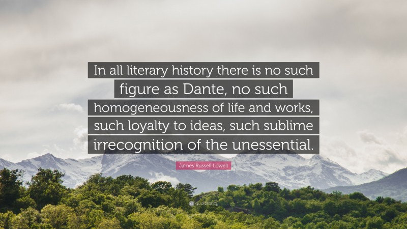 James Russell Lowell Quote: “In all literary history there is no such figure as Dante, no such homogeneousness of life and works, such loyalty to ideas, such sublime irrecognition of the unessential.”