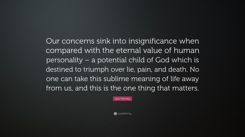 Igor Sikorsky Quote: “Our concerns sink into insignificance when compared with the eternal value of human personality – a potential child of God which is destined to triumph over lie, pain, and death. No one can take this sublime meaning of life away from us, and this is the one thing that matters.”