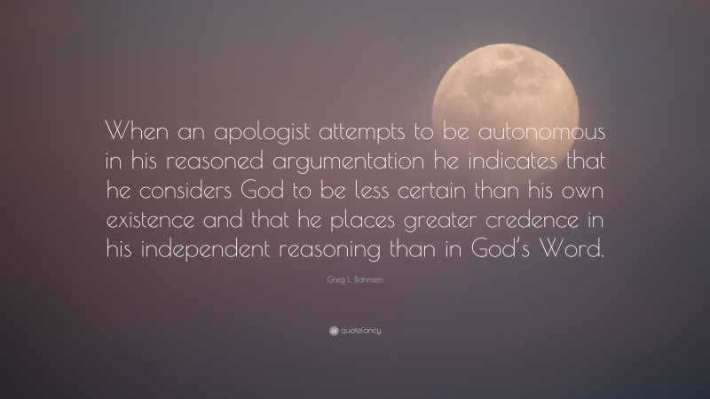 Greg L. Bahnsen Quote: “When an apologist attempts to be autonomous in his reasoned argumentation he indicates that he considers God to be less certain than his own existence and that he places greater credence in his independent reasoning than in God’s Word.”