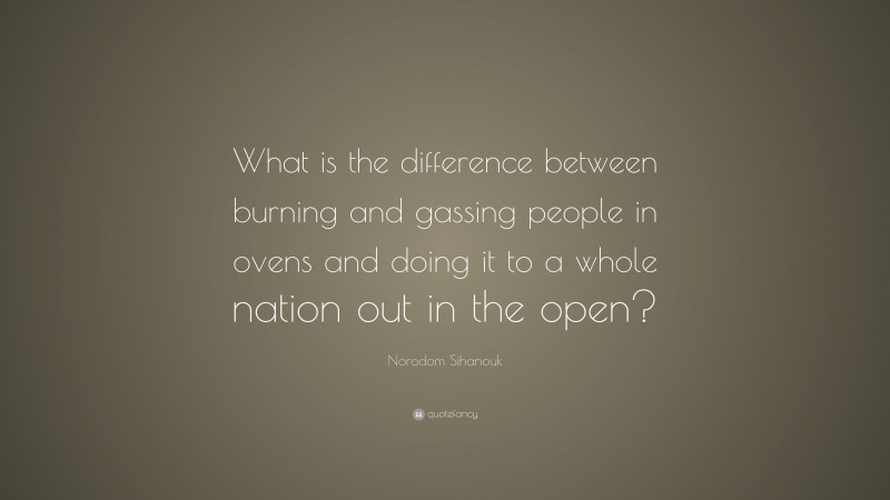 Norodom Sihanouk Quote: “What is the difference between burning and gassing people in ovens and doing it to a whole nation out in the open?”