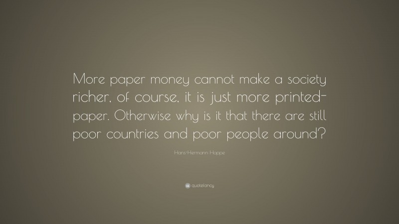 Hans-Hermann Hoppe Quote: “More paper money cannot make a society richer, of course, it is just more printed-paper. Otherwise why is it that there are still poor countries and poor people around?”