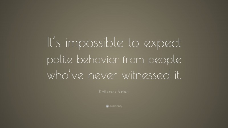 Kathleen Parker Quote: “It’s impossible to expect polite behavior from people who’ve never witnessed it.”