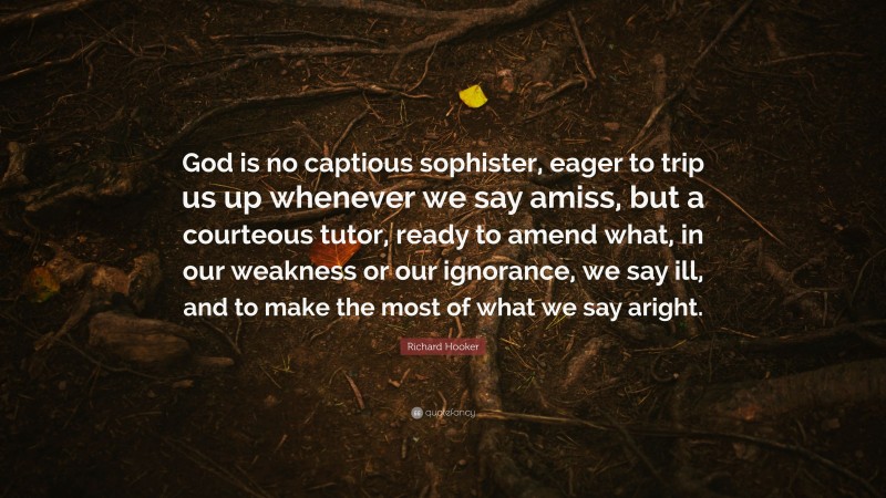 Richard Hooker Quote: “God is no captious sophister, eager to trip us up whenever we say amiss, but a courteous tutor, ready to amend what, in our weakness or our ignorance, we say ill, and to make the most of what we say aright.”