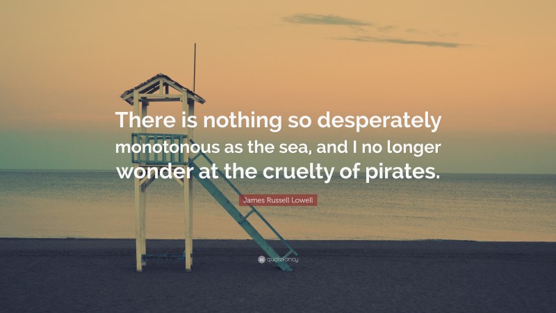 James Russell Lowell Quote: “There is nothing so desperately monotonous as the sea, and I no longer wonder at the cruelty of pirates.”