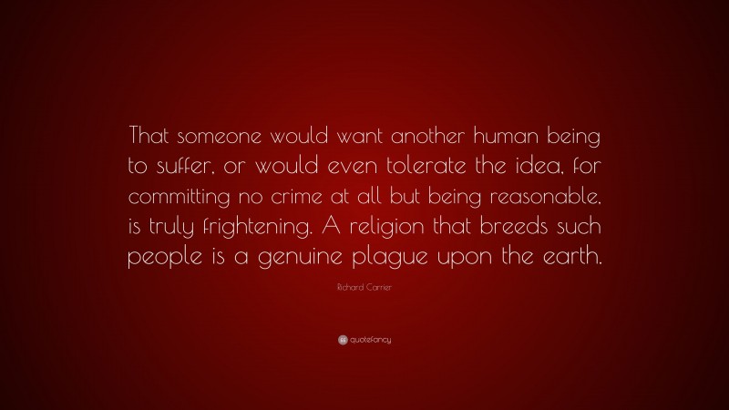 Richard Carrier Quote: “That someone would want another human being to suffer, or would even tolerate the idea, for committing no crime at all but being reasonable, is truly frightening. A religion that breeds such people is a genuine plague upon the earth.”