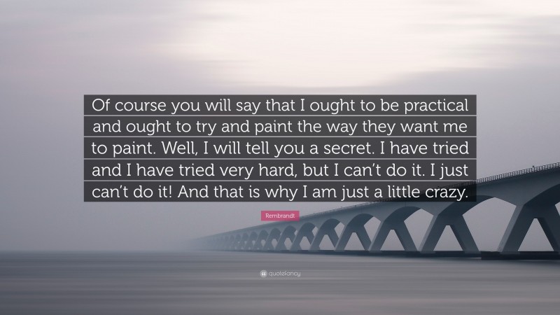 Rembrandt Quote: “Of course you will say that I ought to be practical and ought to try and paint the way they want me to paint. Well, I will tell you a secret. I have tried and I have tried very hard, but I can’t do it. I just can’t do it! And that is why I am just a little crazy.”