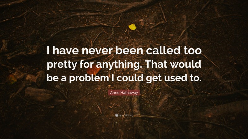 Anne Hathaway Quote: “I have never been called too pretty for anything. That would be a problem I could get used to.”