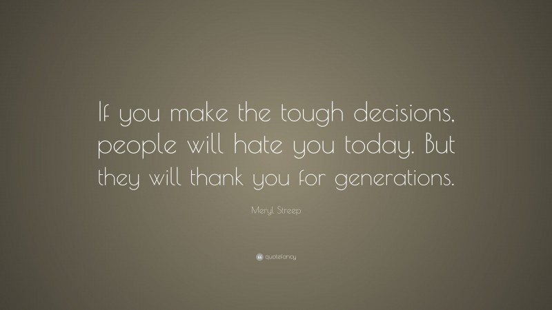 Meryl Streep Quote: “If you make the tough decisions, people will hate you today. But they will thank you for generations.”