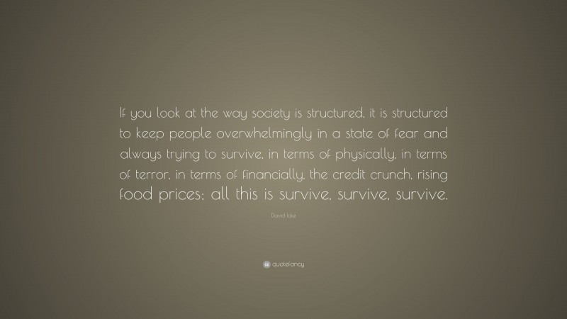 David Icke Quote: “If you look at the way society is structured, it is structured to keep people overwhelmingly in a state of fear and always trying to survive, in terms of physically, in terms of terror, in terms of financially, the credit crunch, rising food prices; all this is survive, survive, survive.”