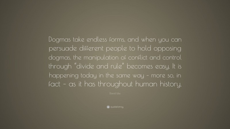 David Icke Quote: “Dogmas take endless forms, and when you can persuade different people to hold opposing dogmas, the manipulation of conflict and control through “divide and rule” becomes easy. It is happening today in the same way – more so, in fact – as it has throughout human history.”