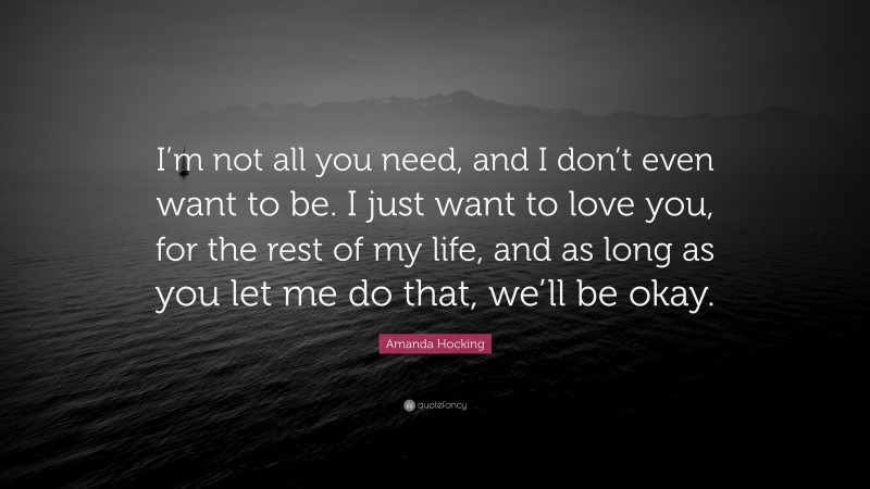 Amanda Hocking Quote: “I’m not all you need, and I don’t even want to be. I just want to love you, for the rest of my life, and as long as you let me do that, we’ll be okay.”