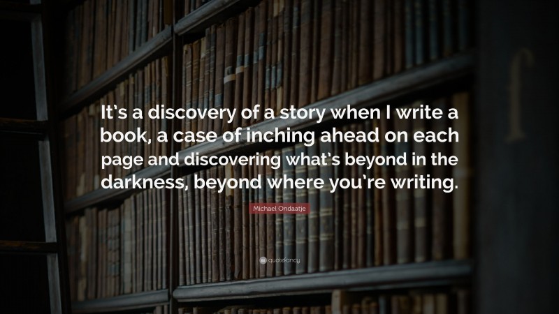 Michael Ondaatje Quote: “It’s a discovery of a story when I write a book, a case of inching ahead on each page and discovering what’s beyond in the darkness, beyond where you’re writing.”