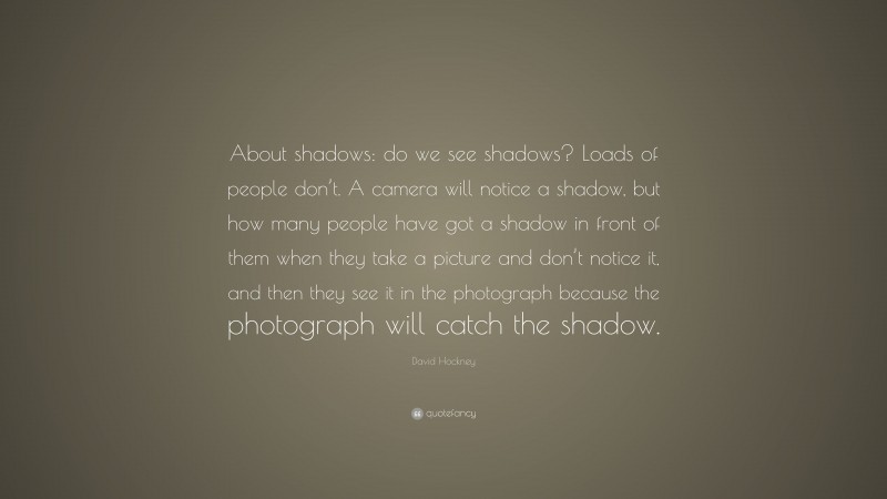 David Hockney Quote: “About shadows: do we see shadows? Loads of people don’t. A camera will notice a shadow, but how many people have got a shadow in front of them when they take a picture and don’t notice it, and then they see it in the photograph because the photograph will catch the shadow.”