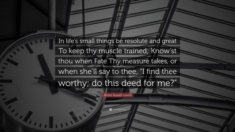 James Russell Lowell Quote: “In life’s small things be resolute and great To keep thy muscle trained; Know’st thou when Fate Thy measure takes, or when she’ll say to thee, “I find thee worthy; do this deed for me?””