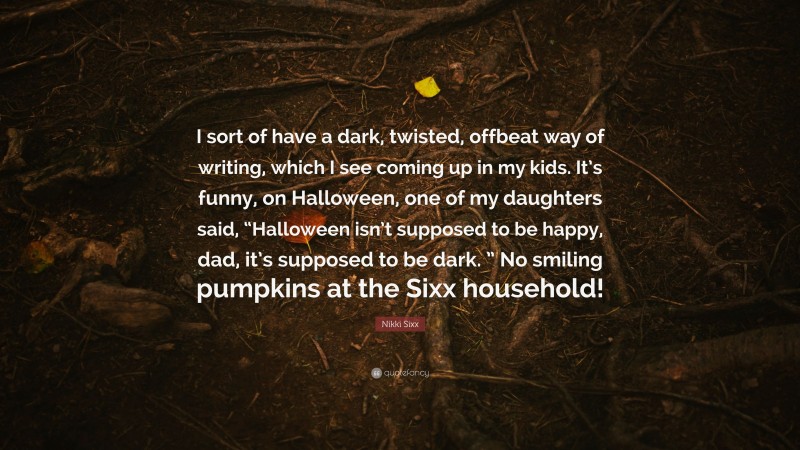 Nikki Sixx Quote: “I sort of have a dark, twisted, offbeat way of writing, which I see coming up in my kids. It’s funny, on Halloween, one of my daughters said, “Halloween isn’t supposed to be happy, dad, it’s supposed to be dark. ” No smiling pumpkins at the Sixx household!”