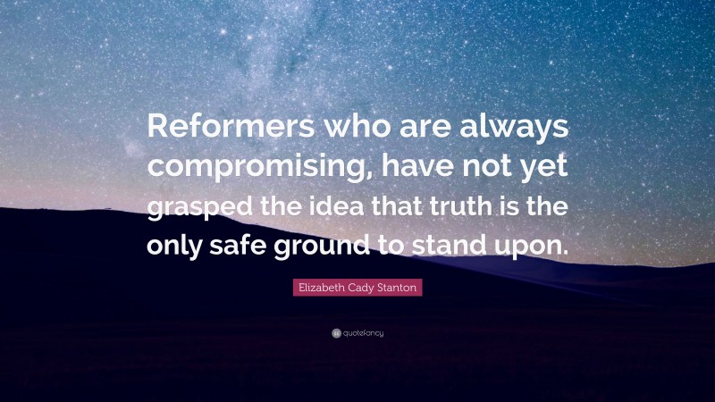 Elizabeth Cady Stanton Quote: “Reformers who are always compromising, have not yet grasped the idea that truth is the only safe ground to stand upon.”