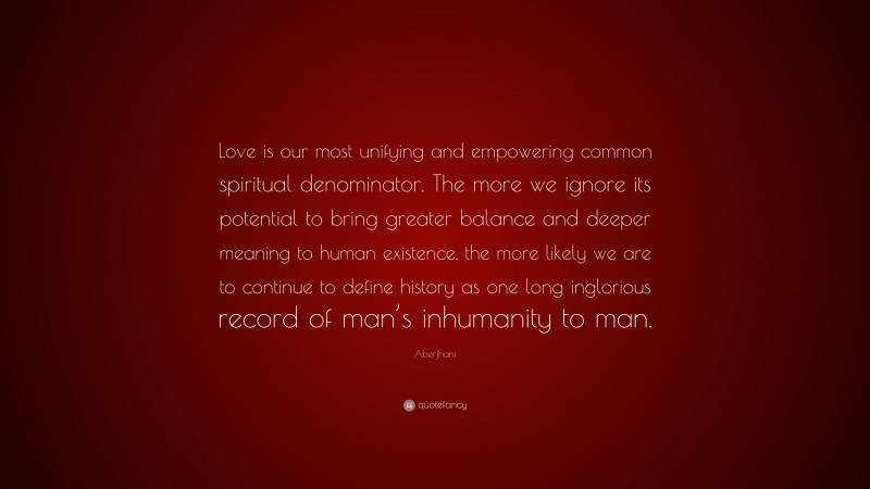 Aberjhani Quote: “Love is our most unifying and empowering common spiritual denominator. The more we ignore its potential to bring greater balance and deeper meaning to human existence, the more likely we are to continue to define history as one long inglorious record of man’s inhumanity to man.”