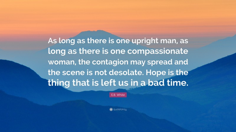 E.B. White Quote: “As long as there is one upright man, as long as there is one compassionate woman, the contagion may spread and the scene is not desolate. Hope is the thing that is left us in a bad time.”