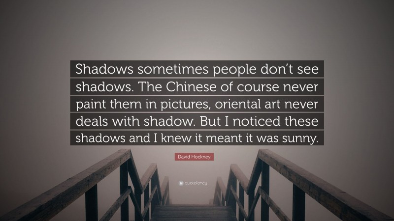 David Hockney Quote: “Shadows sometimes people don’t see shadows. The Chinese of course never paint them in pictures, oriental art never deals with shadow. But I noticed these shadows and I knew it meant it was sunny.”