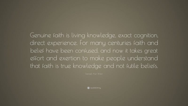 Samael Aun Weor Quote: “Genuine faith is living knowledge, exact cognition, direct experience. For many centuries faith and belief have been confused, and now it takes great effort and exertion to make people understand that faith is true knowledge and not futile beliefs.”