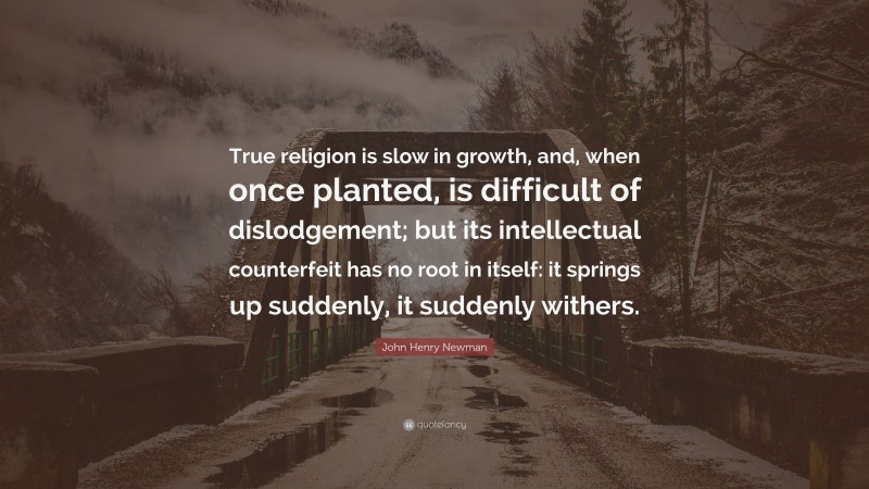 John Henry Newman Quote: “True religion is slow in growth, and, when once planted, is difficult of dislodgement; but its intellectual counterfeit has no root in itself: it springs up suddenly, it suddenly withers.”