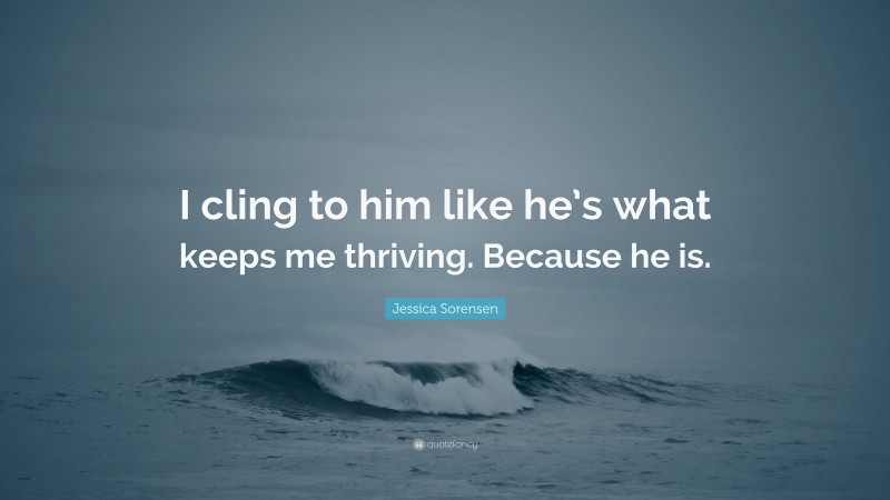 Jessica Sorensen Quote: “I cling to him like he’s what keeps me thriving. Because he is.”