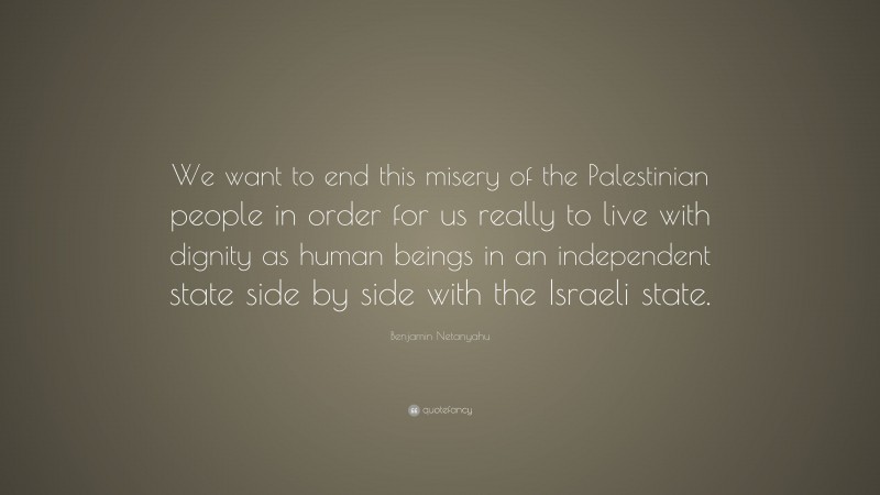 Benjamin Netanyahu Quote: “We want to end this misery of the Palestinian people in order for us really to live with dignity as human beings in an independent state side by side with the Israeli state.”