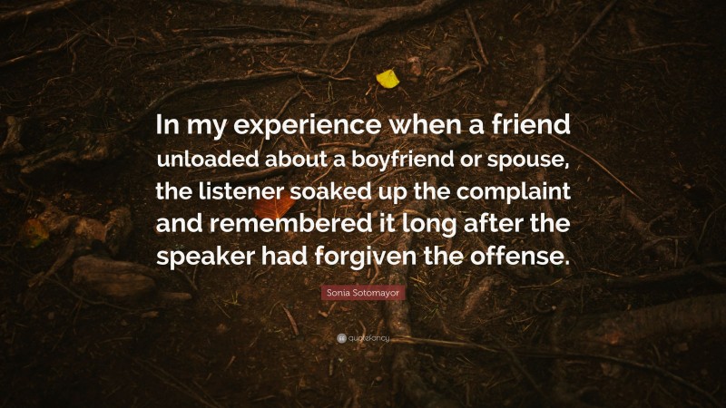 Sonia Sotomayor Quote: “In my experience when a friend unloaded about a boyfriend or spouse, the listener soaked up the complaint and remembered it long after the speaker had forgiven the offense.”