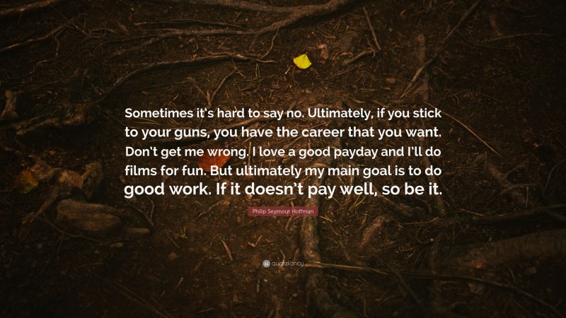 Philip Seymour Hoffman Quote: “Sometimes it’s hard to say no. Ultimately, if you stick to your guns, you have the career that you want. Don’t get me wrong. I love a good payday and I’ll do films for fun. But ultimately my main goal is to do good work. If it doesn’t pay well, so be it.”