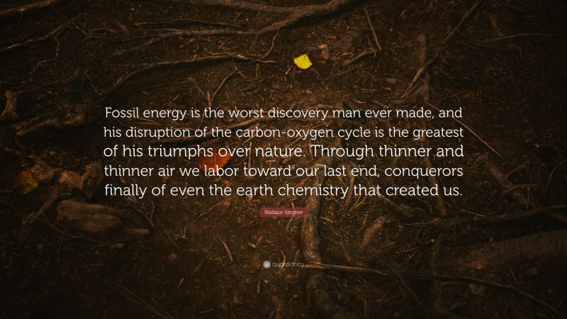 Wallace Stegner Quote: “Fossil energy is the worst discovery man ever made, and his disruption of the carbon-oxygen cycle is the greatest of his triumphs over nature. Through thinner and thinner air we labor toward our last end, conquerors finally of even the earth chemistry that created us.”