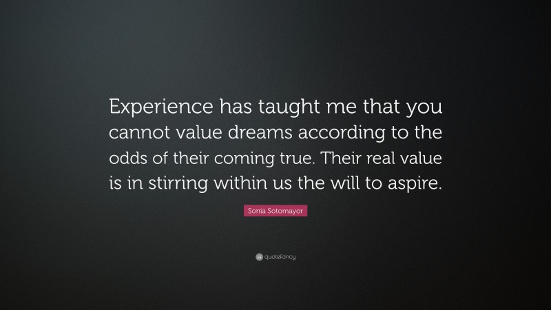 Sonia Sotomayor Quote: “Experience has taught me that you cannot value dreams according to the odds of their coming true. Their real value is in stirring within us the will to aspire.”