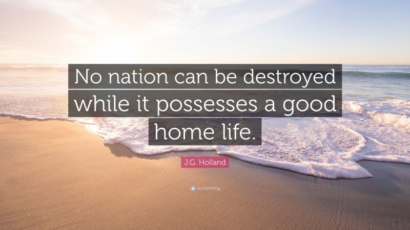J.G. Holland Quote: “No nation can be destroyed while it possesses a good home life.”