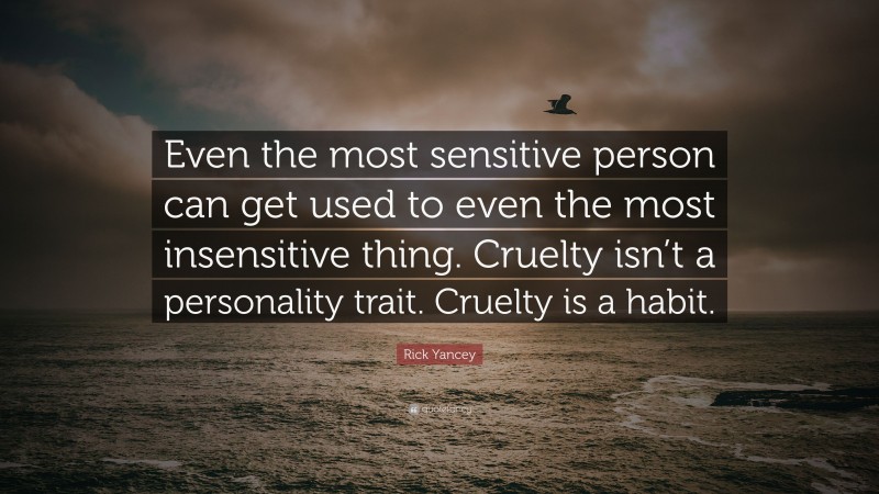 Rick Yancey Quote: “Even the most sensitive person can get used to even the most insensitive thing. Cruelty isn’t a personality trait. Cruelty is a habit.”