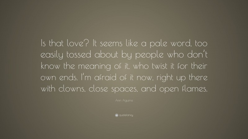 Ann Aguirre Quote: “Is that love? It seems like a pale word, too easily tossed about by people who don’t know the meaning of it, who twist it for their own ends. I’m afraid of it now, right up there with clowns, close spaces, and open flames.”