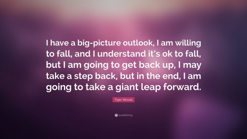 Tiger Woods Quote: “I have a big-picture outlook, I am willing to fall, and I understand it’s ok to fall, but I am going to get back up, I may take a step back, but in the end, I am going to take a giant leap forward.”