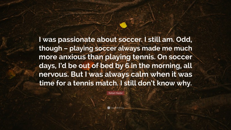 Rafael Nadal Quote: “I was passionate about soccer. I still am. Odd, though – playing soccer always made me much more anxious than playing tennis. On soccer days, I’d be out of bed by 6 in the morning, all nervous. But I was always calm when it was time for a tennis match. I still don’t know why.”