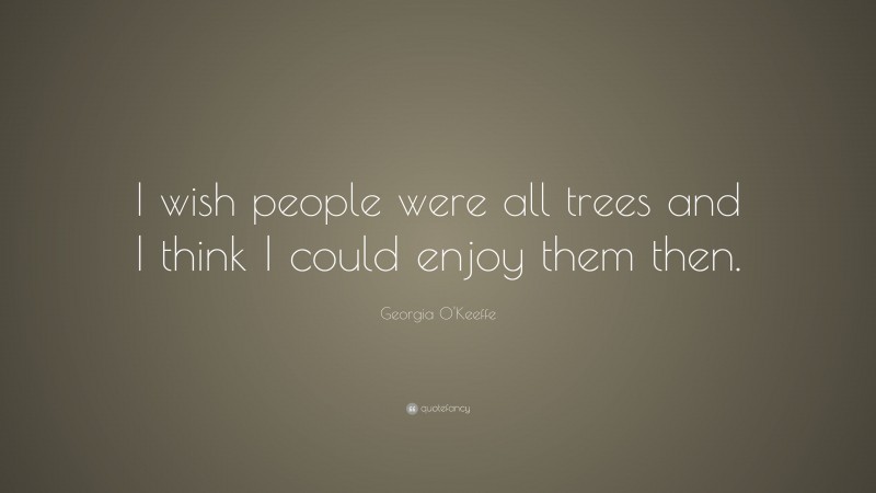 Georgia O'Keeffe Quote: “I wish people were all trees and I think I could enjoy them then.”