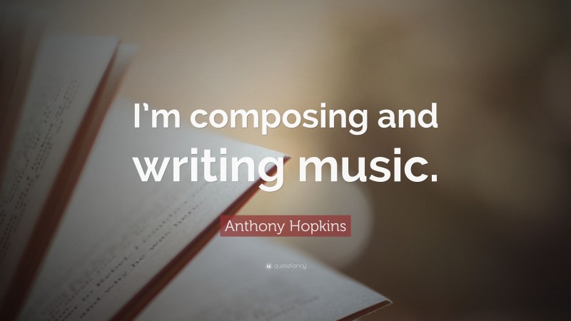 Anthony Hopkins Quote: “I’m composing and writing music.”